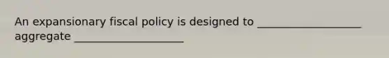 An expansionary fiscal policy is designed to ___________________ aggregate ____________________