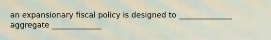 an expansionary fiscal policy is designed to ______________ aggregate _____________