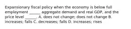 Expansionary fiscal policy when the economy is below full employment​ ______ aggregate demand and real​ GDP, and the price level​ ______. A. does not​ change; does not change B. increases; falls C. decreases; falls D. increases; rises