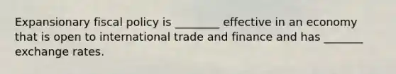 Expansionary fiscal policy is ________ effective in an economy that is open to international trade and finance and has _______ exchange rates.