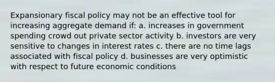 Expansionary fiscal policy may not be an effective tool for increasing aggregate demand if: a. increases in government spending crowd out private sector activity b. investors are very sensitive to changes in interest rates c. there are no time lags associated with fiscal policy d. businesses are very optimistic with respect to future economic conditions