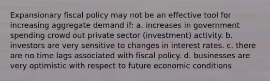 Expansionary fiscal policy may not be an effective tool for increasing aggregate demand if: a. increases in government spending crowd out private sector (investment) activity. b. investors are very sensitive to changes in interest rates. c. there are no time lags associated with fiscal policy. d. businesses are very optimistic with respect to future economic conditions