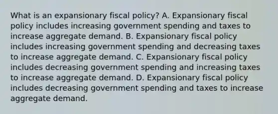 What is an expansionary fiscal​ policy? A. Expansionary fiscal policy includes increasing government spending and taxes to increase aggregate demand. B. Expansionary fiscal policy includes increasing government spending and decreasing taxes to increase aggregate demand. C. Expansionary fiscal policy includes decreasing government spending and increasing taxes to increase aggregate demand. D. Expansionary fiscal policy includes decreasing government spending and taxes to increase aggregate demand.