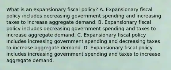 What is an expansionary fiscal​ policy? A. Expansionary fiscal policy includes decreasing government spending and increasing taxes to increase aggregate demand. B. Expansionary fiscal policy includes decreasing government spending and taxes to increase aggregate demand. C. Expansionary fiscal policy includes increasing government spending and decreasing taxes to increase aggregate demand. D. Expansionary fiscal policy includes increasing government spending and taxes to increase aggregate demand.