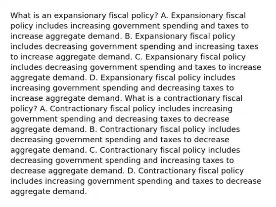 What is an expansionary fiscal​ policy? A. Expansionary fiscal policy includes increasing government spending and taxes to increase aggregate demand. B. Expansionary fiscal policy includes decreasing government spending and increasing taxes to increase aggregate demand. C. Expansionary fiscal policy includes decreasing government spending and taxes to increase aggregate demand. D. Expansionary fiscal policy includes increasing government spending and decreasing taxes to increase aggregate demand. What is a contractionary fiscal​ policy? A. Contractionary fiscal policy includes increasing government spending and decreasing taxes to decrease aggregate demand. B. Contractionary fiscal policy includes decreasing government spending and taxes to decrease aggregate demand. C. Contractionary fiscal policy includes decreasing government spending and increasing taxes to decrease aggregate demand. D. Contractionary fiscal policy includes increasing government spending and taxes to decrease aggregate demand.