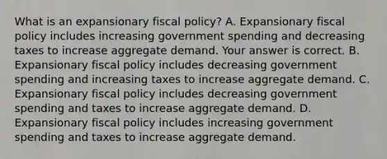 What is an expansionary fiscal​ policy? A. Expansionary fiscal policy includes increasing government spending and decreasing taxes to increase aggregate demand. Your answer is correct. B. Expansionary fiscal policy includes decreasing government spending and increasing taxes to increase aggregate demand. C. Expansionary fiscal policy includes decreasing government spending and taxes to increase aggregate demand. D. Expansionary fiscal policy includes increasing government spending and taxes to increase aggregate demand.