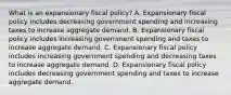 What is an expansionary fiscal​ policy? A. Expansionary fiscal policy includes decreasing government spending and increasing taxes to increase aggregate demand. B. Expansionary fiscal policy includes increasing government spending and taxes to increase aggregate demand. C. Expansionary fiscal policy includes increasing government spending and decreasing taxes to increase aggregate demand. D. Expansionary fiscal policy includes decreasing government spending and taxes to increase aggregate demand.