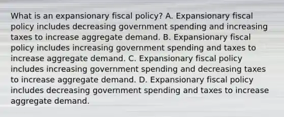 What is an expansionary fiscal​ policy? A. Expansionary <a href='https://www.questionai.com/knowledge/kPTgdbKdvz-fiscal-policy' class='anchor-knowledge'>fiscal policy</a> includes decreasing government spending and increasing taxes to increase aggregate demand. B. Expansionary fiscal policy includes increasing government spending and taxes to increase aggregate demand. C. Expansionary fiscal policy includes increasing government spending and decreasing taxes to increase aggregate demand. D. Expansionary fiscal policy includes decreasing government spending and taxes to increase aggregate demand.