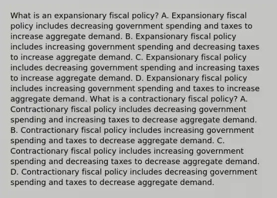 What is an expansionary fiscal​ policy? A. Expansionary <a href='https://www.questionai.com/knowledge/kPTgdbKdvz-fiscal-policy' class='anchor-knowledge'>fiscal policy</a> includes decreasing government spending and taxes to increase aggregate demand. B. Expansionary fiscal policy includes increasing government spending and decreasing taxes to increase aggregate demand. C. Expansionary fiscal policy includes decreasing government spending and increasing taxes to increase aggregate demand. D. Expansionary fiscal policy includes increasing government spending and taxes to increase aggregate demand. What is a contractionary fiscal​ policy? A. Contractionary fiscal policy includes decreasing government spending and increasing taxes to decrease aggregate demand. B. Contractionary fiscal policy includes increasing government spending and taxes to decrease aggregate demand. C. Contractionary fiscal policy includes increasing government spending and decreasing taxes to decrease aggregate demand. D. Contractionary fiscal policy includes decreasing government spending and taxes to decrease aggregate demand.