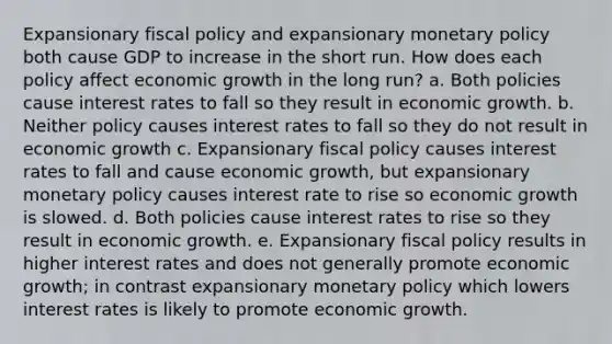 Expansionary <a href='https://www.questionai.com/knowledge/kPTgdbKdvz-fiscal-policy' class='anchor-knowledge'>fiscal policy</a> and expansionary <a href='https://www.questionai.com/knowledge/kEE0G7Llsx-monetary-policy' class='anchor-knowledge'>monetary policy</a> both cause GDP to increase in the short run. How does each policy affect economic growth in the long run? a. Both policies cause interest rates to fall so they result in economic growth. b. Neither policy causes interest rates to fall so they do not result in economic growth c. Expansionary fiscal policy causes interest rates to fall and cause economic growth, but expansionary monetary policy causes interest rate to rise so economic growth is slowed. d. Both policies cause interest rates to rise so they result in economic growth. e. Expansionary fiscal policy results in higher interest rates and does not generally promote economic growth; in contrast expansionary monetary policy which lowers interest rates is likely to promote economic growth.