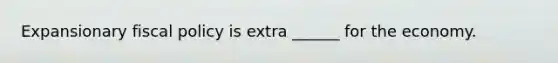 Expansionary fiscal policy is extra ______ for the economy.