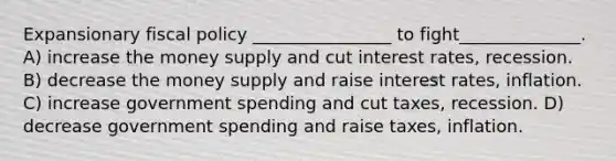 Expansionary fiscal policy ________________ to fight______________. A) increase the money supply and cut interest rates, recession. B) decrease the money supply and raise interest rates, inflation. C) increase government spending and cut taxes, recession. D) decrease government spending and raise taxes, inflation.