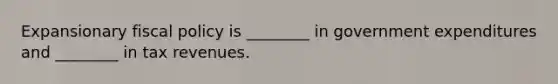 Expansionary fiscal policy is ________ in government expenditures and ________ in tax revenues.