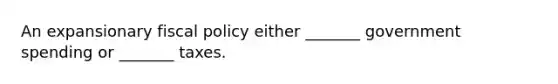 An expansionary fiscal policy either _______ government spending or _______ taxes.