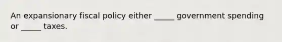 An expansionary fiscal policy either _____ government spending or _____ taxes.