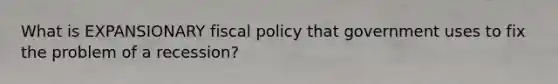 What is EXPANSIONARY fiscal policy that government uses to fix the problem of a recession?