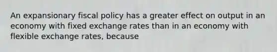 An expansionary fiscal policy has a greater effect on output in an economy with fixed exchange rates than in an economy with flexible exchange​ rates, because