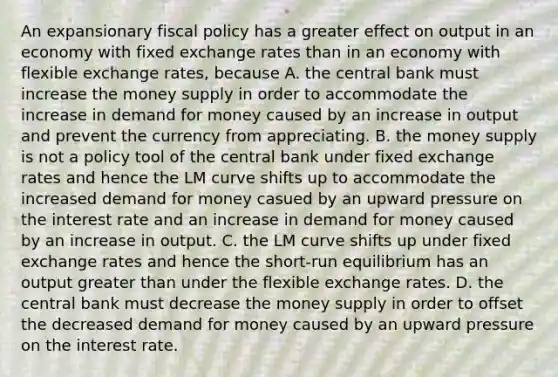 An expansionary <a href='https://www.questionai.com/knowledge/kPTgdbKdvz-fiscal-policy' class='anchor-knowledge'>fiscal policy</a> has a greater effect on output in an economy with fixed exchange rates than in an economy with flexible exchange​ rates, because A. the central bank must increase the money supply in order to accommodate the increase in demand for money caused by an increase in output and prevent the currency from appreciating. B. the money supply is not a policy tool of the central bank under fixed exchange rates and hence the LM curve shifts up to accommodate the increased demand for money casued by an upward pressure on the interest rate and an increase in demand for money caused by an increase in output. C. the LM curve shifts up under fixed exchange rates and hence the​ short-run equilibrium has an output <a href='https://www.questionai.com/knowledge/ktgHnBD4o3-greater-than' class='anchor-knowledge'>greater than</a> under the flexible exchange rates. D. the central bank must decrease the money supply in order to offset the decreased demand for money caused by an upward pressure on the interest rate.