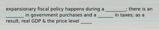 expansionary fiscal policy happens during a _________; there is an ________ in government purchases and a _______ in taxes; as a result, real GDP & the price level _____