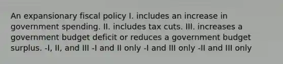 An expansionary <a href='https://www.questionai.com/knowledge/kPTgdbKdvz-fiscal-policy' class='anchor-knowledge'>fiscal policy</a> I. includes an increase in government spending. II. includes tax cuts. III. increases a government budget deficit or reduces a government budget surplus. -I, II, and III -I and II only -I and III only -II and III only