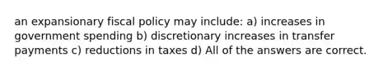 an expansionary fiscal policy may include: a) increases in government spending b) discretionary increases in transfer payments c) reductions in taxes d) All of the answers are correct.