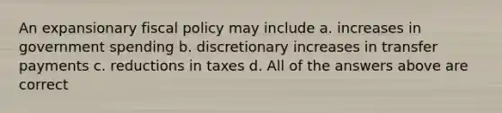 An expansionary fiscal policy may include a. increases in government spending b. discretionary increases in transfer payments c. reductions in taxes d. All of the answers above are correct