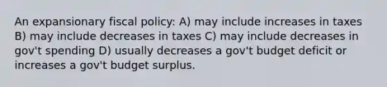 An expansionary <a href='https://www.questionai.com/knowledge/kPTgdbKdvz-fiscal-policy' class='anchor-knowledge'>fiscal policy</a>: A) may include increases in taxes B) may include decreases in taxes C) may include decreases in gov't spending D) usually decreases a gov't budget deficit or increases a gov't budget surplus.