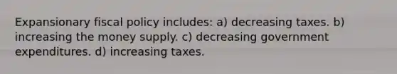 Expansionary fiscal policy includes: a) decreasing taxes. b) increasing the money supply. c) decreasing government expenditures. d) increasing taxes.