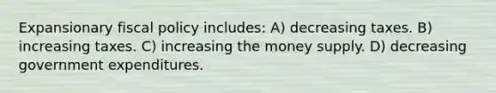 Expansionary <a href='https://www.questionai.com/knowledge/kPTgdbKdvz-fiscal-policy' class='anchor-knowledge'>fiscal policy</a> includes: A) decreasing taxes. B) increasing taxes. C) increasing the money supply. D) decreasing government expenditures.