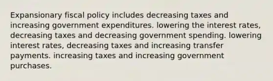 Expansionary fiscal policy includes decreasing taxes and increasing government expenditures. lowering the interest rates, decreasing taxes and decreasing government spending. lowering interest rates, decreasing taxes and increasing transfer payments. increasing taxes and increasing government purchases.