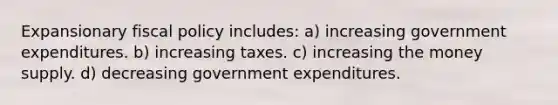 Expansionary fiscal policy includes: a) increasing government expenditures. b) increasing taxes. c) increasing the money supply. d) decreasing government expenditures.