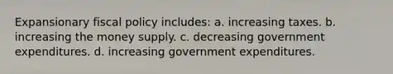 Expansionary fiscal policy includes: a. increasing taxes. b. increasing the money supply. c. decreasing government expenditures. d. increasing government expenditures.