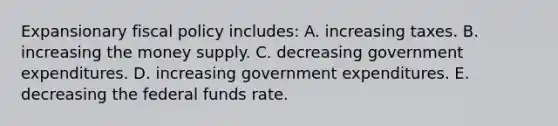 Expansionary <a href='https://www.questionai.com/knowledge/kPTgdbKdvz-fiscal-policy' class='anchor-knowledge'>fiscal policy</a> includes: A. increasing taxes. B. increasing the money supply. C. decreasing government expenditures. D. increasing government expenditures. E. decreasing the federal funds rate.