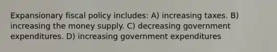 Expansionary <a href='https://www.questionai.com/knowledge/kPTgdbKdvz-fiscal-policy' class='anchor-knowledge'>fiscal policy</a> includes: A) increasing taxes. B) increasing the money supply. C) decreasing government expenditures. D) increasing government expenditures