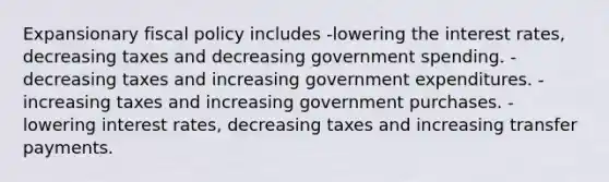 Expansionary <a href='https://www.questionai.com/knowledge/kPTgdbKdvz-fiscal-policy' class='anchor-knowledge'>fiscal policy</a> includes -lowering the interest rates, decreasing taxes and decreasing government spending. -decreasing taxes and increasing government expenditures. -increasing taxes and increasing government purchases. -lowering interest rates, decreasing taxes and increasing transfer payments.