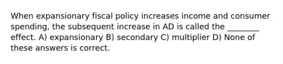 When expansionary fiscal policy increases income and consumer spending, the subsequent increase in AD is called the ________ effect. A) expansionary B) secondary C) multiplier D) None of these answers is correct.