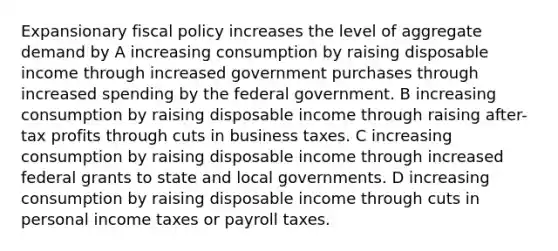 Expansionary fiscal policy increases the level of aggregate demand by A increasing consumption by raising disposable income through increased government purchases through increased spending by the federal government. B increasing consumption by raising disposable income through raising after-tax profits through cuts in business taxes. C increasing consumption by raising disposable income through increased federal grants to state and local governments. D increasing consumption by raising disposable income through cuts in personal income taxes or payroll taxes.