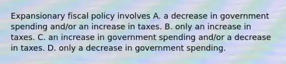 Expansionary fiscal policy involves A. a decrease in government spending and/or an increase in taxes. B. only an increase in taxes. C. an increase in government spending and/or a decrease in taxes. D. only a decrease in government spending.