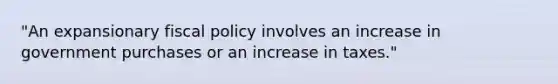 ​"An expansionary fiscal policy involves an increase in government purchases or an increase in​ taxes."