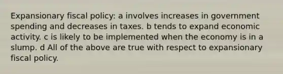 Expansionary fiscal policy: a involves increases in government spending and decreases in taxes. b tends to expand economic activity. c is likely to be implemented when the economy is in a slump. d All of the above are true with respect to expansionary fiscal policy.