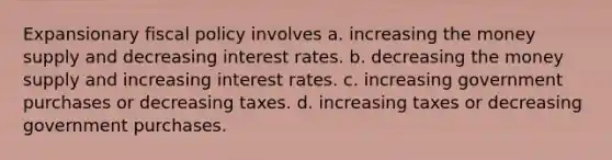 Expansionary fiscal policy involves a. increasing the money supply and decreasing interest rates. b. decreasing the money supply and increasing interest rates. c. increasing government purchases or decreasing taxes. d. increasing taxes or decreasing government purchases.