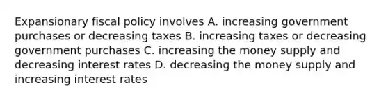 Expansionary <a href='https://www.questionai.com/knowledge/kPTgdbKdvz-fiscal-policy' class='anchor-knowledge'>fiscal policy</a> involves A. increasing government purchases or decreasing taxes B. increasing taxes or decreasing government purchases C. increasing the money supply and decreasing interest rates D. decreasing the money supply and increasing interest rates