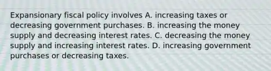 Expansionary fiscal policy involves A. increasing taxes or decreasing government purchases. B. increasing the money supply and decreasing interest rates. C. decreasing the money supply and increasing interest rates. D. increasing government purchases or decreasing taxes.