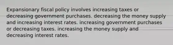 Expansionary fiscal policy involves increasing taxes or decreasing government purchases. decreasing the money supply and increasing interest rates. increasing government purchases or decreasing taxes. increasing the money supply and decreasing interest rates.