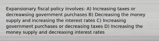 Expansionary fiscal policy involves: A) Increasing taxes or decreawsing government purchases B) Decreasing the money supply and increasing the interest rates C) Increasing government purchases or decreasing taxes D) Increasing the money supply and decreasing interest rates