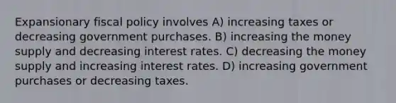 Expansionary fiscal policy involves A) increasing taxes or decreasing government purchases. B) increasing the money supply and decreasing interest rates. C) decreasing the money supply and increasing interest rates. D) increasing government purchases or decreasing taxes.