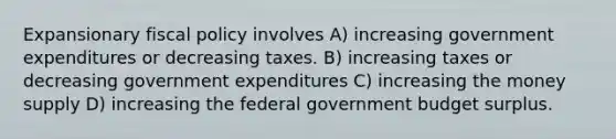 Expansionary fiscal policy involves A) increasing government expenditures or decreasing taxes. B) increasing taxes or decreasing government expenditures C) increasing the money supply D) increasing the federal government budget surplus.