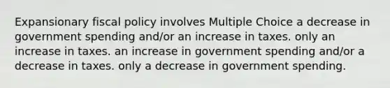 Expansionary fiscal policy involves Multiple Choice a decrease in government spending and/or an increase in taxes. only an increase in taxes. an increase in government spending and/or a decrease in taxes. only a decrease in government spending.