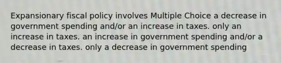 Expansionary fiscal policy involves Multiple Choice a decrease in government spending and/or an increase in taxes. only an increase in taxes. an increase in government spending and/or a decrease in taxes. only a decrease in government spending