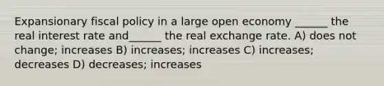 Expansionary fiscal policy in a large open economy ______ the real interest rate and______ the real exchange rate. A) does not change; increases B) increases; increases C) increases; decreases D) decreases; increases